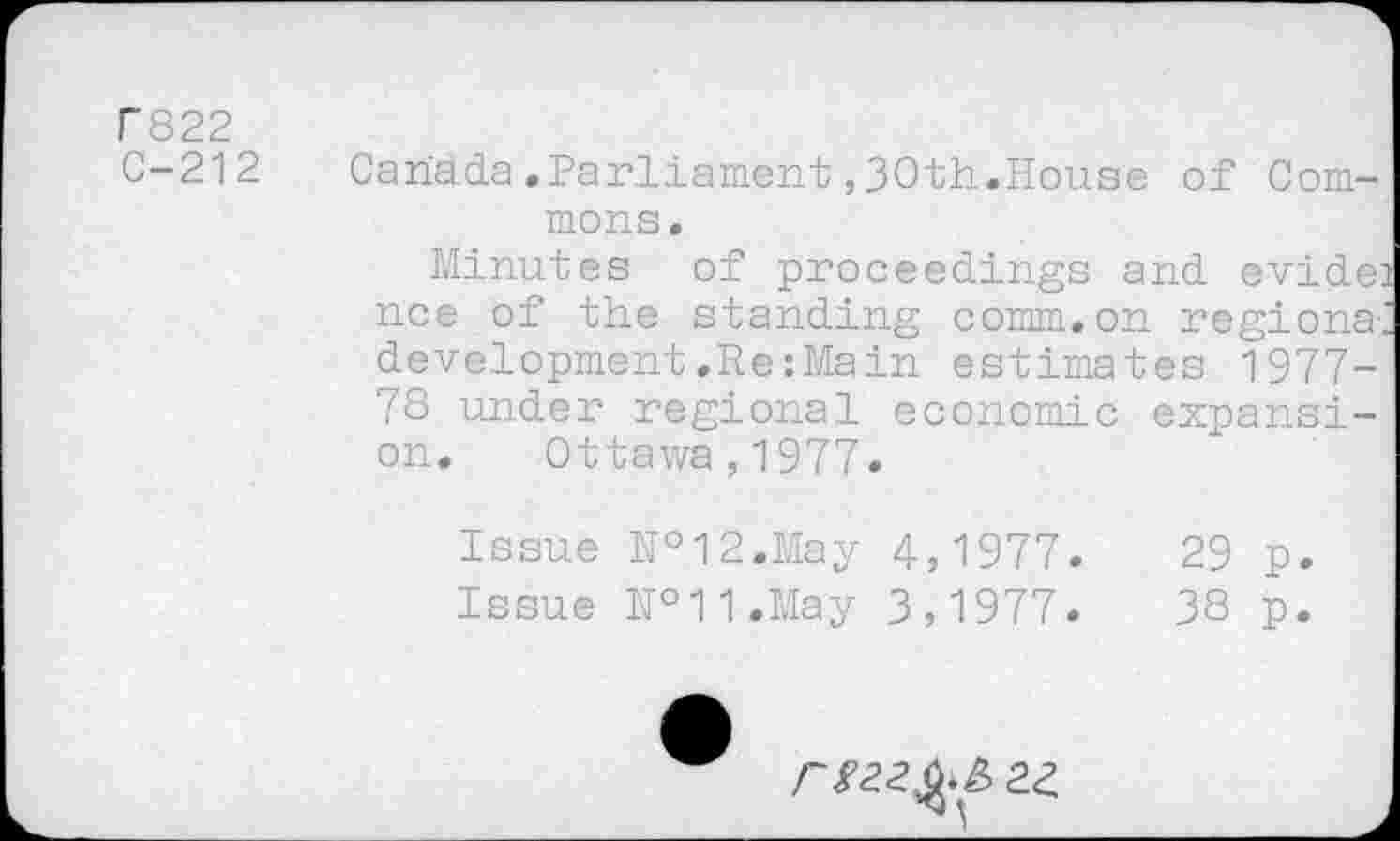 ﻿T822
C-212
Canada.Parliament ,30th.House of Commons.
Minutes of proceedings and evide: nee of the standing comm.on regions; development.Re:Main estima tes 1977-78 under regional economic expansion. Ottawa,1977.
Issue №12.May 4,1977.	29 p.
Issue №11.May 3,1977.	38 p.
2£